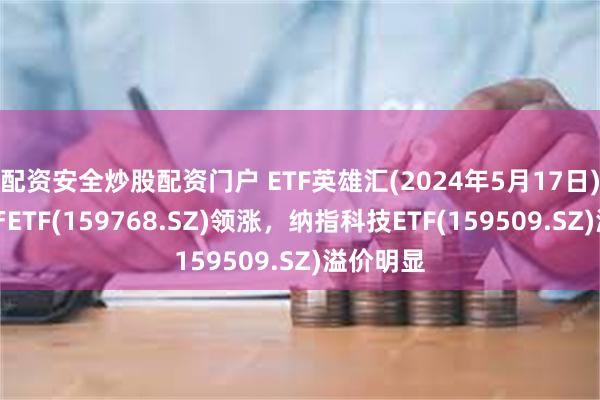 配资安全炒股配资门户 ETF英雄汇(2024年5月17日)：房地产ETF(159768.SZ)领涨，纳指科技ETF(159509.SZ)溢价明显