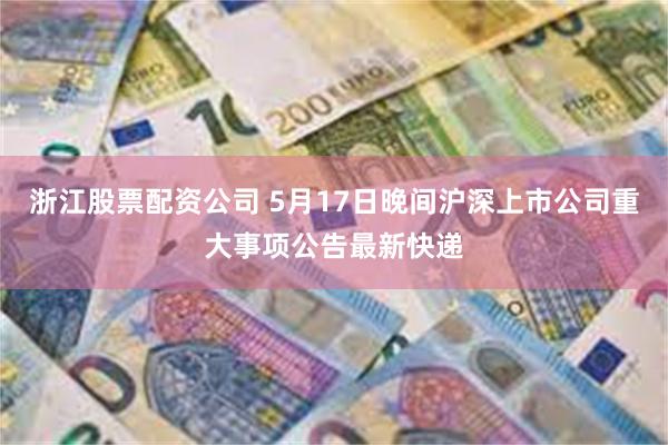 浙江股票配资公司 5月17日晚间沪深上市公司重大事项公告最新快递