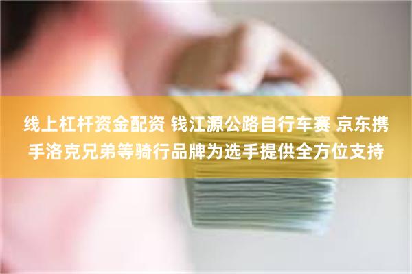 线上杠杆资金配资 钱江源公路自行车赛 京东携手洛克兄弟等骑行品牌为选手提供全方位支持