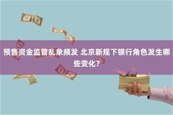 预售资金监管乱象频发 北京新规下银行角色发生哪些变化？