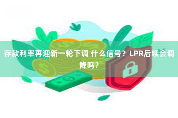 存款利率再迎新一轮下调 什么信号？LPR后续会调降吗？