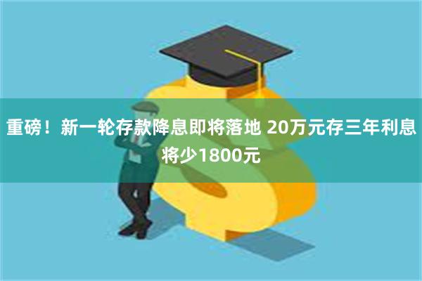 重磅！新一轮存款降息即将落地 20万元存三年利息将少1800元