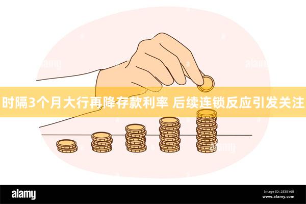 时隔3个月大行再降存款利率 后续连锁反应引发关注