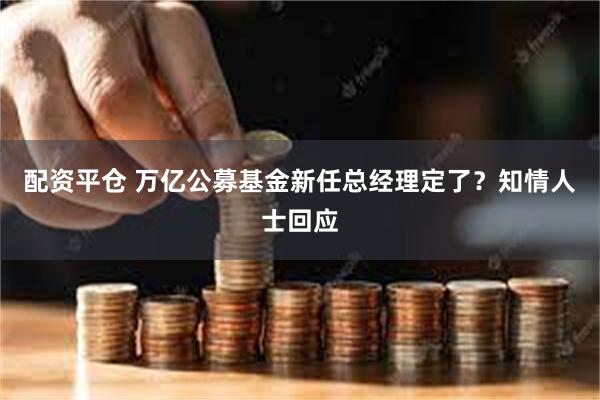 配资平仓 万亿公募基金新任总经理定了？知情人士回应