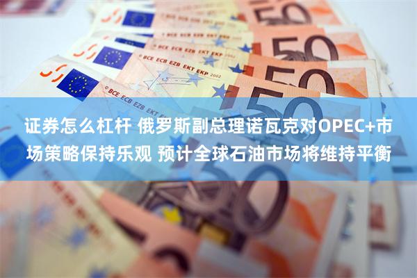 证券怎么杠杆 俄罗斯副总理诺瓦克对OPEC+市场策略保持乐观 预计全球石油市场将维持平衡