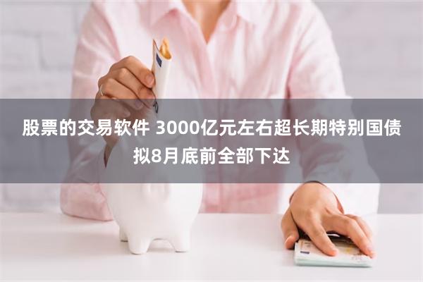 股票的交易软件 3000亿元左右超长期特别国债拟8月底前全部下达