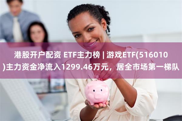 港股开户配资 ETF主力榜 | 游戏ETF(516010)主力资金净流入1299.46万元，居全市场第一梯队