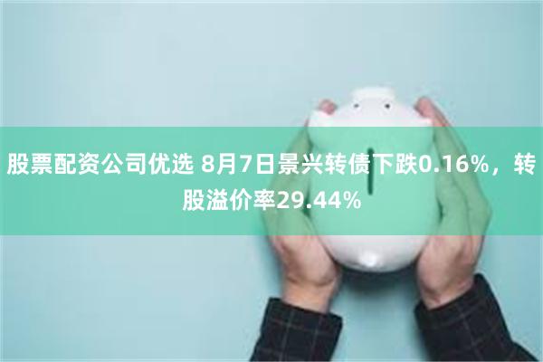 股票配资公司优选 8月7日景兴转债下跌0.16%，转股溢价率29.44%