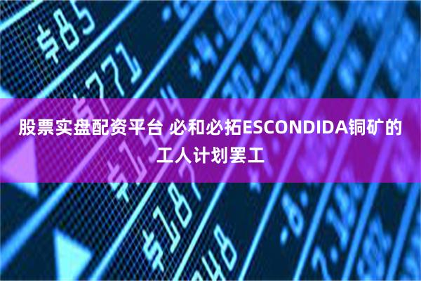 股票实盘配资平台 必和必拓ESCONDIDA铜矿的工人计划罢工