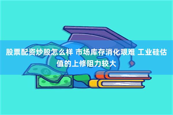 股票配资炒股怎么样 市场库存消化艰难 工业硅估值的上修阻力较大