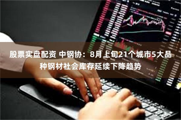 股票实盘配资 中钢协：8月上旬21个城市5大品种钢材社会库存延续下降趋势