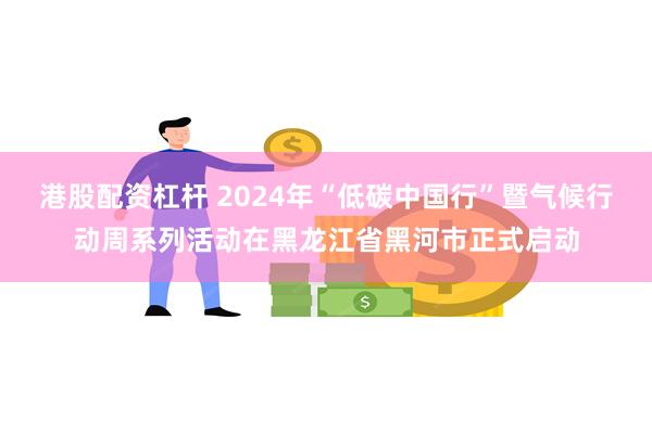 港股配资杠杆 2024年“低碳中国行”暨气候行动周系列活动在黑龙江省黑河市正式启动