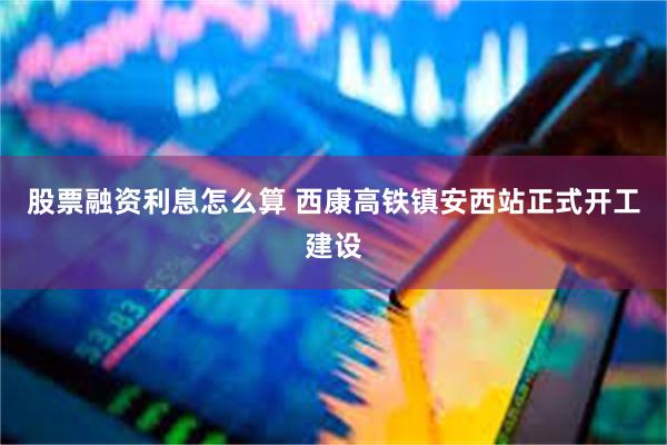 股票融资利息怎么算 西康高铁镇安西站正式开工建设