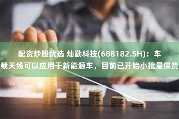 配资炒股优选 灿勤科技(688182.SH)：车载天线可以应用于新能源车，目前已开始小批量供货