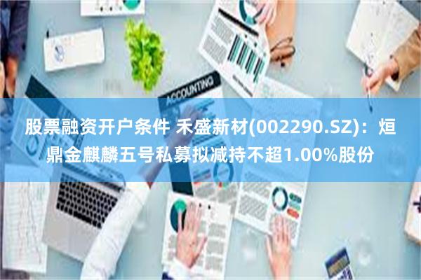 股票融资开户条件 禾盛新材(002290.SZ)：烜鼎金麒麟五号私募拟减持不超1.00%股份