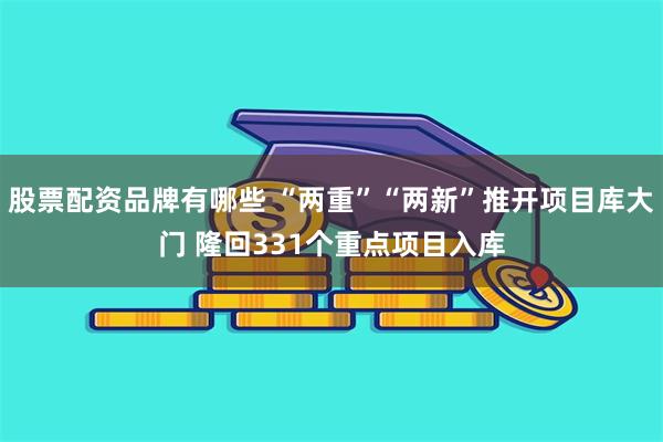 股票配资品牌有哪些 “两重”“两新”推开项目库大门 隆回331个重点项目入库