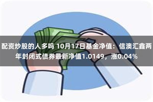 配资炒股的人多吗 10月17日基金净值：信澳汇鑫两年封闭式债券最新净值1.0149，涨0.04%