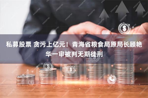 私募股票 贪污上亿元！青海省粮食局原局长顾艳华一审被判无期徒刑