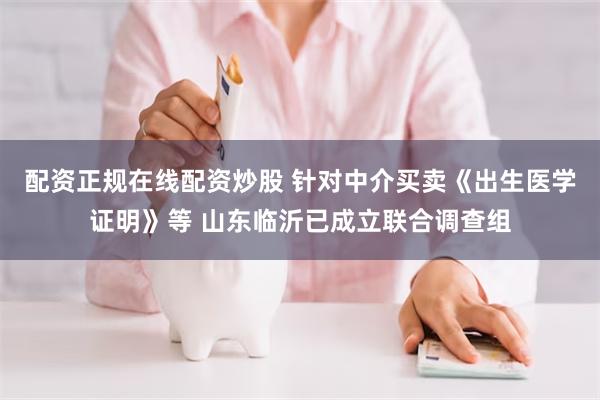 配资正规在线配资炒股 针对中介买卖《出生医学证明》等 山东临沂已成立联合调查组