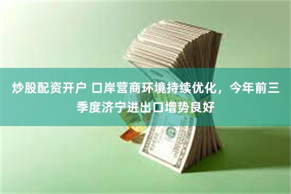 炒股配资开户 口岸营商环境持续优化，今年前三季度济宁进出口增势良好