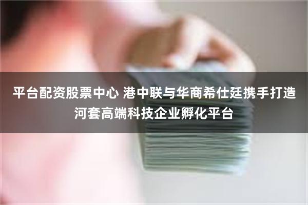 平台配资股票中心 港中联与华商希仕廷携手打造河套高端科技企业孵化平台