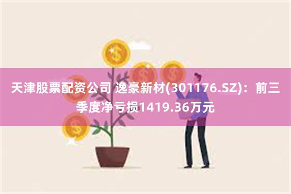 天津股票配资公司 逸豪新材(301176.SZ)：前三季度净亏损1419.36万元