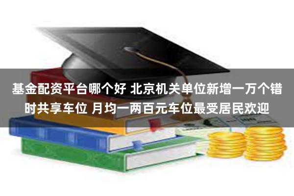 基金配资平台哪个好 北京机关单位新增一万个错时共享车位 月均一两百元车位最受居民欢迎