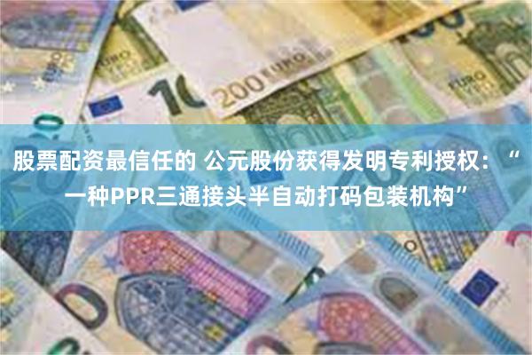 股票配资最信任的 公元股份获得发明专利授权：“一种PPR三通接头半自动打码包装机构”