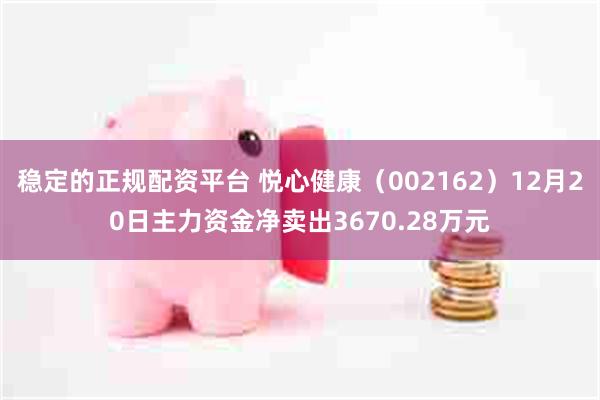 稳定的正规配资平台 悦心健康（002162）12月20日主力资金净卖出3670.28万元