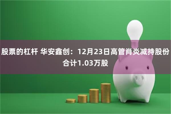 股票的杠杆 华安鑫创：12月23日高管肖炎减持股份合计1.03万股