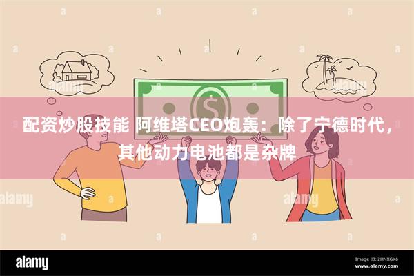 配资炒股技能 阿维塔CEO炮轰：除了宁德时代，其他动力电池都是杂牌