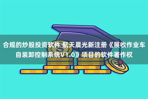 合规的炒股投资软件 航天晨光新注册《展收作业车自装卸控制系统V1.0》项目的软件著作权