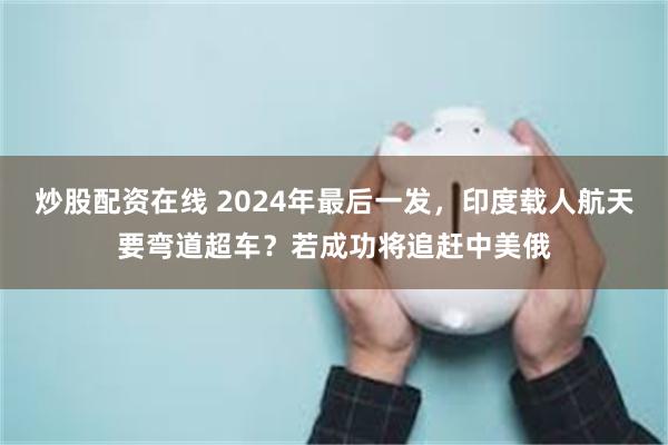 炒股配资在线 2024年最后一发，印度载人航天要弯道超车？若成功将追赶中美俄