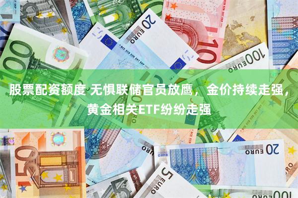 股票配资额度 无惧联储官员放鹰，金价持续走强，黄金相关ETF纷纷走强