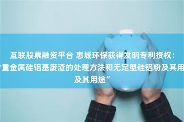 互联股票融资平台 惠城环保获得发明专利授权：“含重金属硅铝基废渣的处理方法和无定型硅铝粉及其用途”