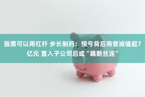 股票可以用杠杆 步长制药：预亏背后商誉减值超7亿元 置入子公司后或“藕断丝连”