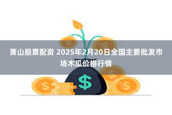 萧山股票配资 2025年2月20日全国主要批发市场木瓜价格行情