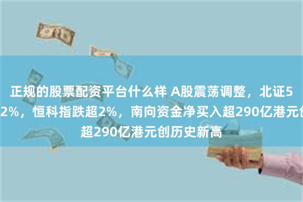 正规的股票配资平台什么样 A股震荡调整，北证50逆势涨近2%，恒科指跌超2%，南向资金净买入超290亿港元创历史新高