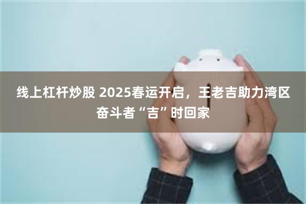 线上杠杆炒股 2025春运开启，王老吉助力湾区奋斗者“吉”时回家