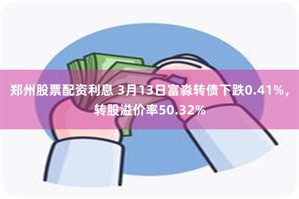 郑州股票配资利息 3月13日富淼转债下跌0.41%，转股溢价率50.32%