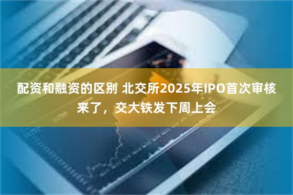 配资和融资的区别 北交所2025年IPO首次审核来了，交大铁发下周上会