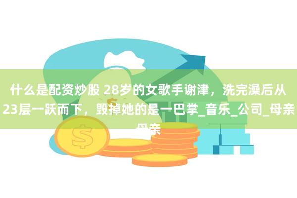 什么是配资炒股 28岁的女歌手谢津，洗完澡后从23层一跃而下，毁掉她的是一巴掌_音乐_公司_母亲