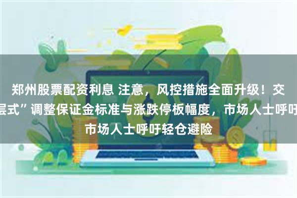 郑州股票配资利息 注意，风控措施全面升级！交易所“分层式”调整保证金标准与涨跌停板幅度，市场人士呼吁轻仓避险